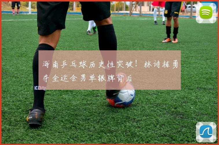海南乒乓球历史性突破!林诗栋勇夺全运会男单银牌背后