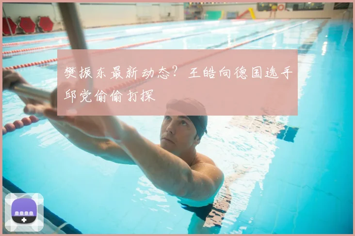 樊振东最新动态?王皓向德国选手邱党偷偷打探